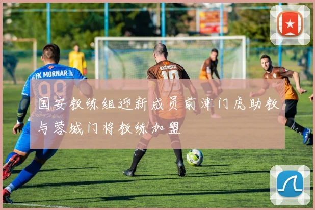 国安教练组迎新成员前津门虎助教与蓉城门将教练加盟
