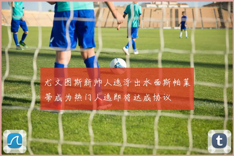 尤文图斯新帅人选浮出水面斯帕莱蒂成为热门人选即将达成协议