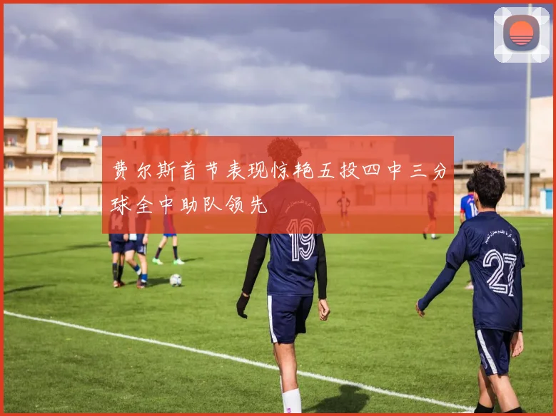 费尔斯首节表现惊艳五投四中三分球全中助队领先