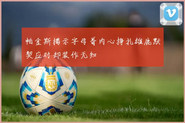 帕金斯揭示字母哥内心挣扎雄鹿默契应对却装作无知