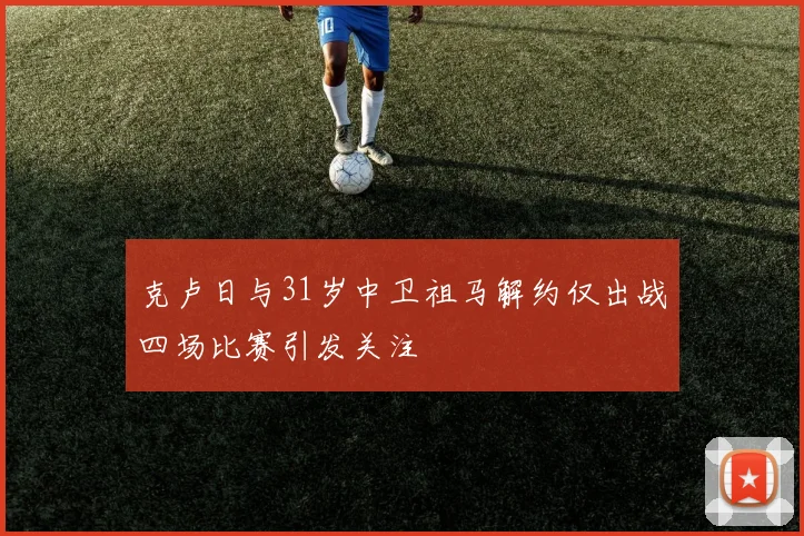 克卢日与31岁中卫祖马解约仅出战四场比赛引发关注