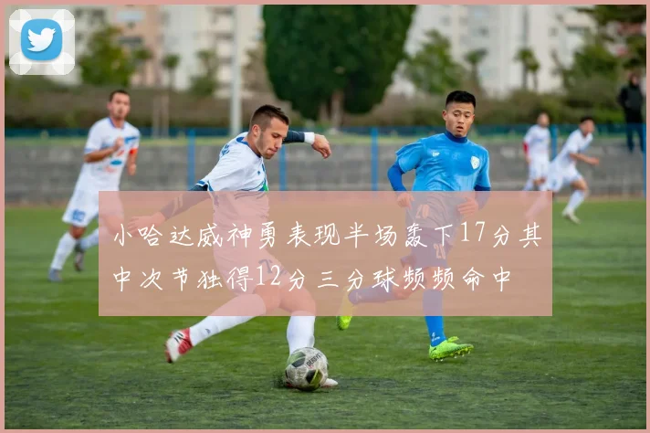 小哈达威神勇表现半场轰下17分其中次节独得12分三分球频频命中