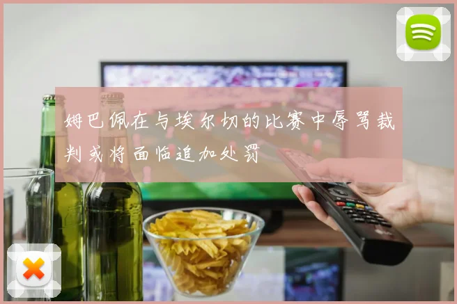 姆巴佩在与埃尔切的比赛中辱骂裁判或将面临追加处罚