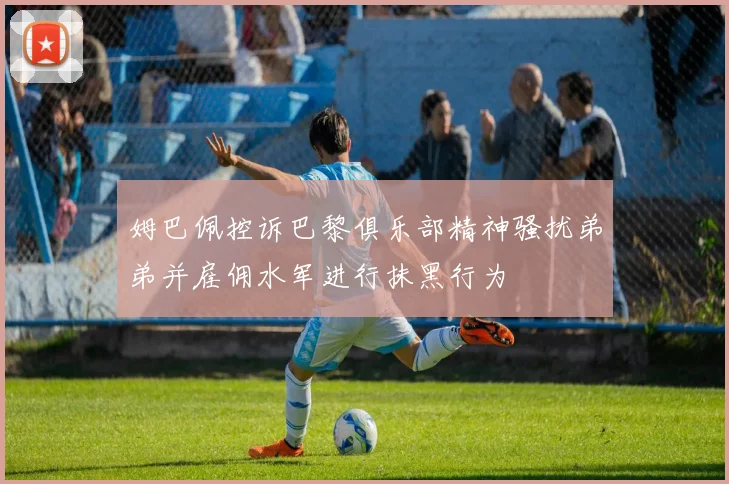 姆巴佩控诉巴黎俱乐部精神骚扰弟弟并雇佣水军进行抹黑行为