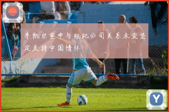 李凯尔重申与经纪公司关系未变坚定支持中国情怀