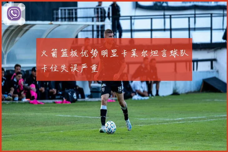 火箭篮板优势明显卡莱尔坦言球队卡位失误严重