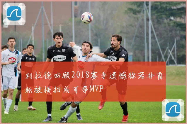 利拉德回顾2018赛季遗憾称若非首轮被横扫或可争MVP