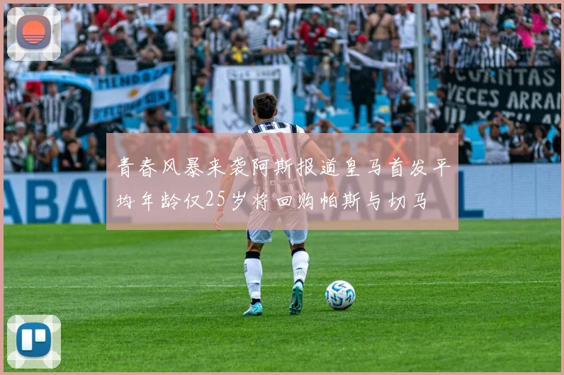 青春风暴来袭阿斯报道皇马首发平均年龄仅25岁将回购帕斯与切马