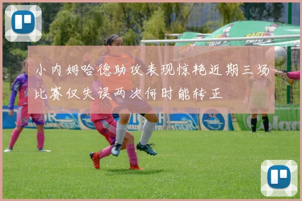 小内姆哈德助攻表现惊艳近期三场比赛仅失误两次何时能转正