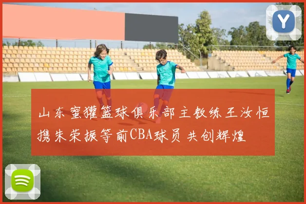 山东蜜獾篮球俱乐部主教练王汝恒携朱荣振等前CBA球员共创辉煌