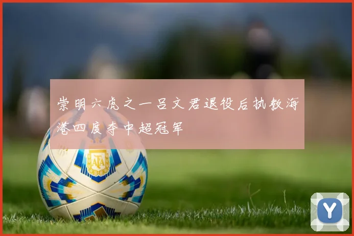 崇明六虎之一吕文君退役后执教海港四度夺中超冠军