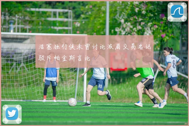 活塞独行侠未曾讨论浓眉交易名记驳斥帕金斯言论