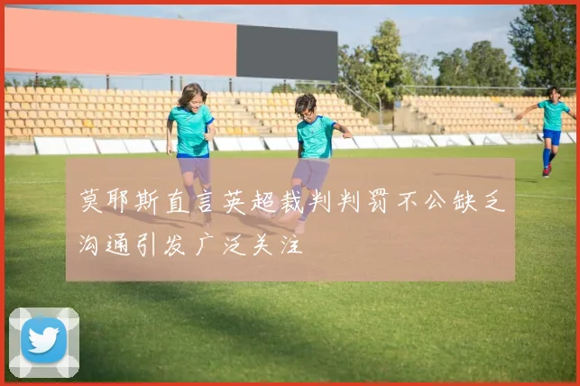 莫耶斯直言英超裁判判罚不公缺乏沟通引发广泛关注