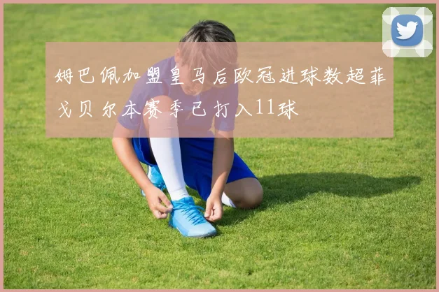 姆巴佩加盟皇马后欧冠进球数超菲戈贝尔本赛季已打入11球