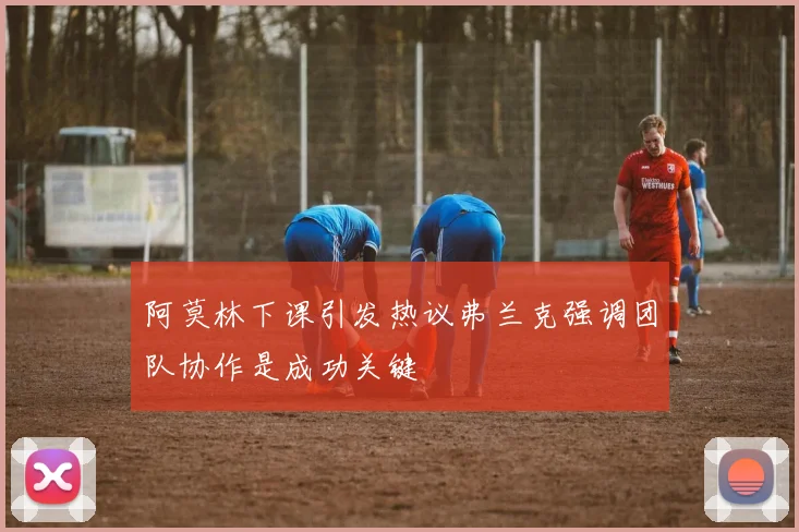 阿莫林下课引发热议弗兰克强调团队协作是成功关键