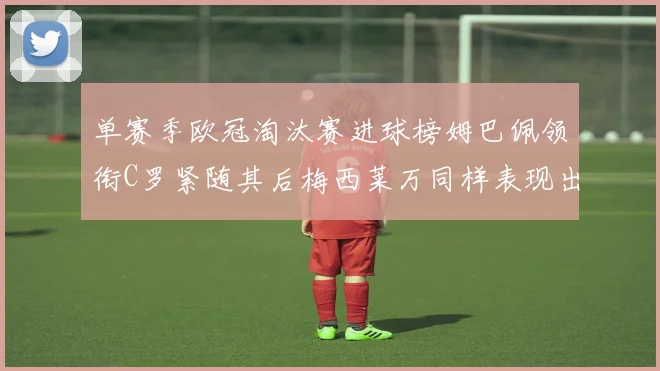单赛季欧冠淘汰赛进球榜姆巴佩领衔C罗紧随其后梅西莱万同样表现出色