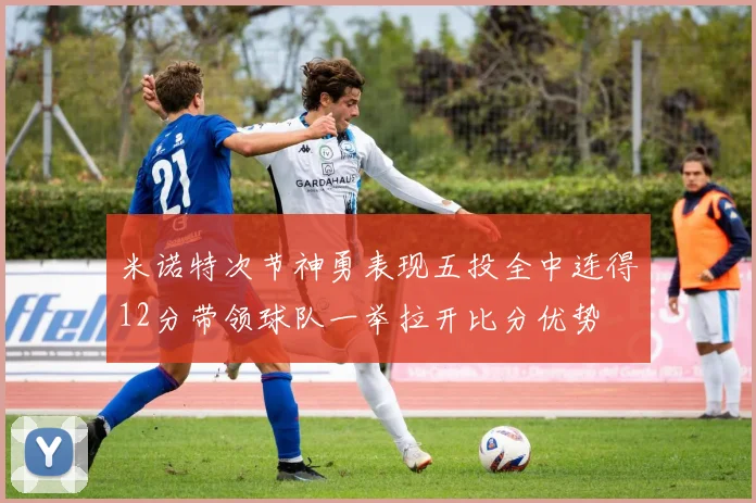 米诺特次节神勇表现五投全中连得12分带领球队一举拉开比分优势