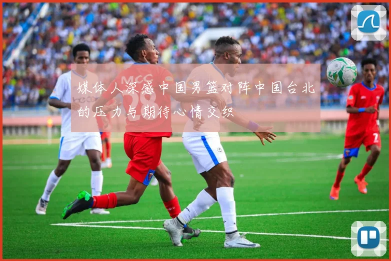 媒体人深感中国男篮对阵中国台北的压力与期待心情交织