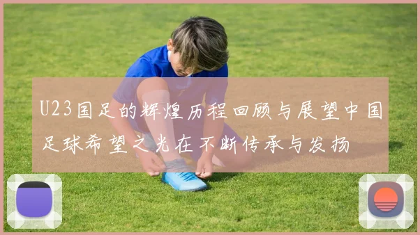 U23国足的辉煌历程回顾与展望中国足球希望之光在不断传承与发扬