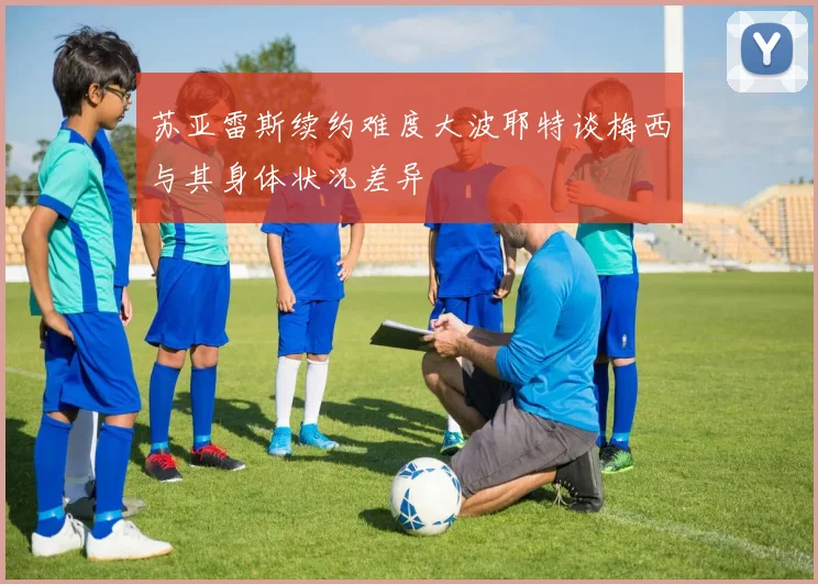 苏亚雷斯续约难度大波耶特谈梅西与其身体状况差异
