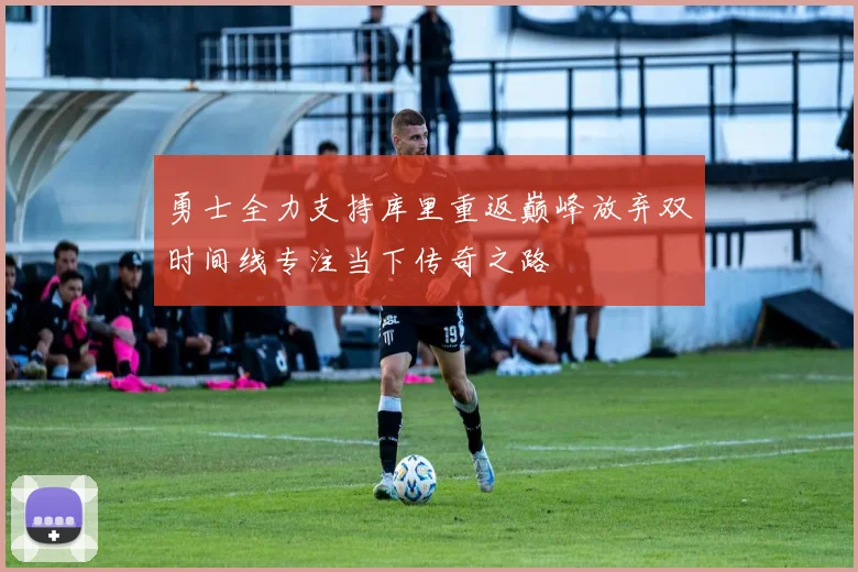 勇士全力支持库里重返巅峰放弃双时间线专注当下传奇之路