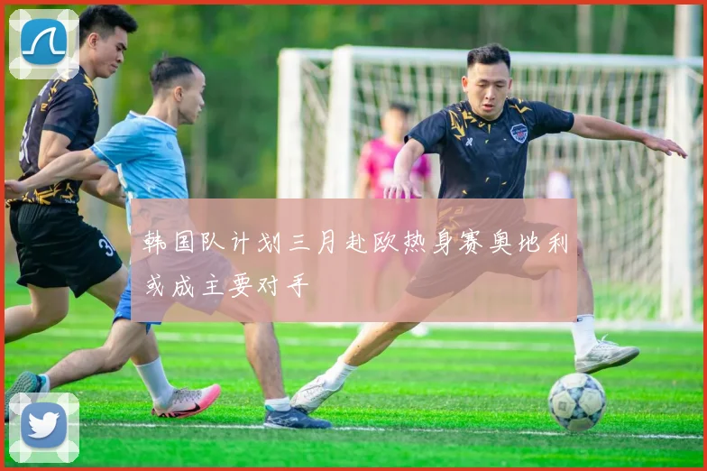 韩国队计划三月赴欧热身赛奥地利或成主要对手