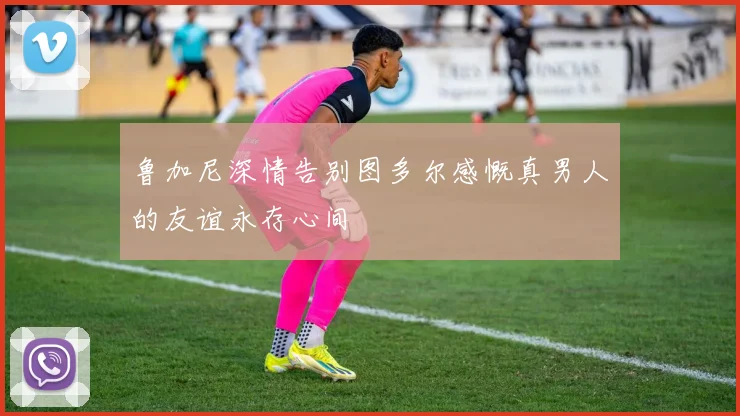 鲁加尼深情告别图多尔感慨真男人的友谊永存心间