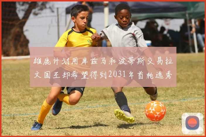 雄鹿计划用库兹马和波蒂斯交易拉文国王却希望得到2031年首轮选秀权