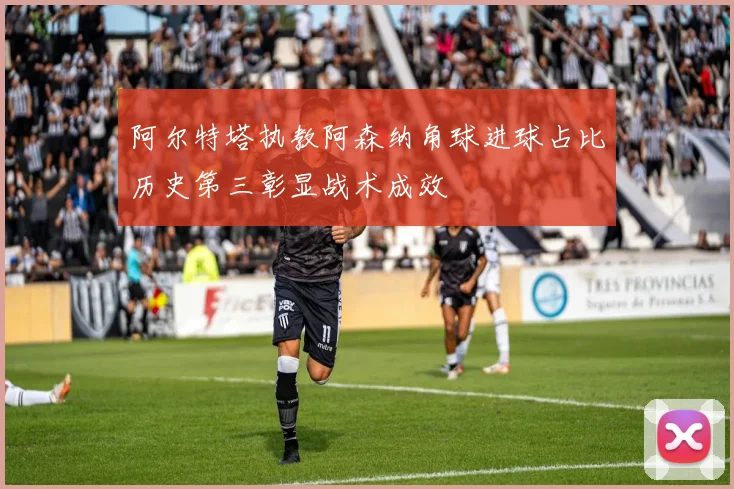 阿尔特塔执教阿森纳角球进球占比历史第三彰显战术成效