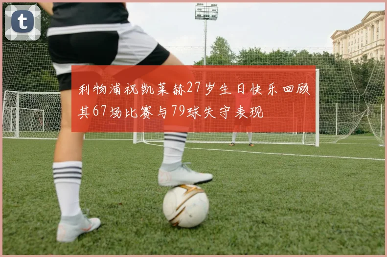 利物浦祝凯莱赫27岁生日快乐回顾其67场比赛与79球失守表现