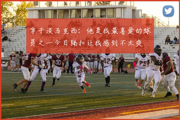 华子谈马克西：他是我最喜爱的球员之一今日隔扣让我感到不太爽