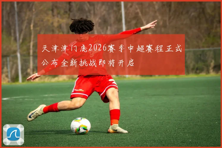 天津津门虎2026赛季中超赛程正式公布全新挑战即将开启